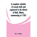 A complete schedule of vessels built and registered in the district of Bath, Maine, commencing at 1783 - Paperback