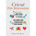Cricut For Beginners: The Ultimate Guide To Master Your Cricut Machine - Paperback