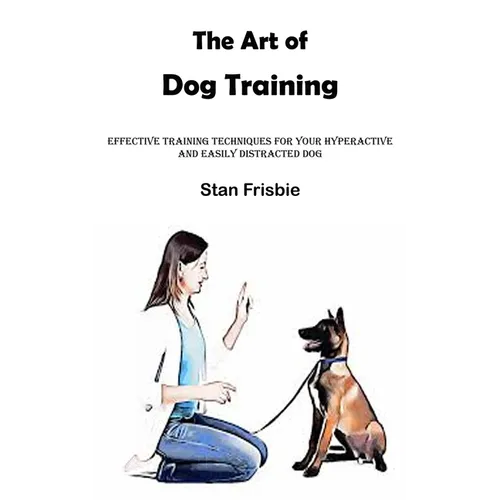 The Art of Dog Training: Effective Training Techniques for Your Hyperactive and Easily Distracted Dog ( Nurturing a Strong Bond and Good Behavior with - Paperback