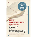 A Way to Live Now: How Journalism Shaped Ernest Hemingway - Hardcover
