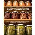 Getting Your Specialty Food Product Onto Store Shelves: The Ultimate Wholesale How-To Guide For Artisan Food Companies - Paperback