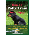 How To Potty Train Your Puppy: Complete Step By Step Guide On Potty And Crate Training For Puppies - Paperback