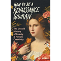 How to Be a Renaissance Woman: The Untold History of Beauty & Female Creativity - Hardcover
