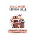 How To Improve Librarian Skills: A Complete Guide To Become A Successful Librarian: Beyond Traditional Library/Information Skills - Paperback