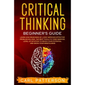 Critical Thinking Beginner's Guide: Learn How Reasoning by Logic Improves Effective Problem Solving. The Tools to Think Smarter, Level up Intuition to - Paperback