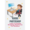 Adobe Photoshop: Learn To Create Drawings And Forms For Newbies: Photoshop Elements Guide For Beginners - Paperback