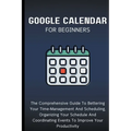 Google Calendar For Beginners: The Comprehensive Guide To Bettering Your Time-Management And Scheduling, Organizing Your Schedule And Coordinating Eve - Paperback