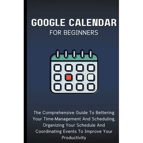 Google Calendar For Beginners: The Comprehensive Guide To Bettering Your Time-Management And Scheduling, Organizing Your Schedule And Coordinating Eve - Paperback