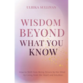 Wisdom Beyond What You Know: How to Shift from Being Driven by the Mind to Living from the Heart and Intuition - Paperback