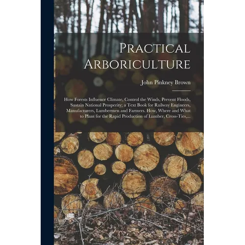 Practical Arboriculture; How Forests Influence Climate, Control the Winds, Prevent Floods, Sustain National Prosperity; a Text Book for Railway Engine - Paperback