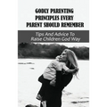 Godly Parenting Principles Every Parent Should Remember: Tips And Advice To Raise Children God Way: Bible Verses To Teach Your Child - Paperback