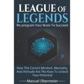 League Of Legends - Re-program Your Brain To Succeed: How The Correct Mindset, Mentality, And Attitude Are The Keys To Unlock Your Potential - Paperback