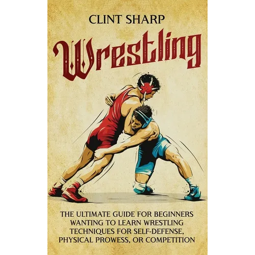 Wrestling: The Ultimate Guide for Beginners Wanting to Learn Wrestling Techniques for Self-Defense, Physical Prowess, or Competition - Hardcover
