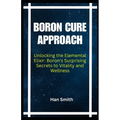 Boron Cure Approach: Unlocking the Elemental Elixir: Boron's Surprising Secrets to Vitality and Wellness - Paperback