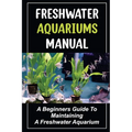 Freshwater Aquariums Manual: A Beginners Guide To Maintaining A Freshwater Aquarium - Paperback