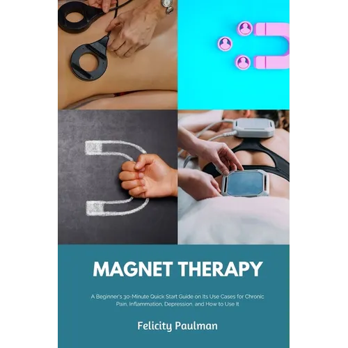 Magnet Therapy: A Beginner's 30-Minute Quick Start Guide on Its Use Cases for Chronic Pain, Inflammation, Depression, and How to Use It - Paperback
