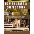 How To Start a Coffee Truck: A Step by Step Successful Guide to open and starting a profitable Business - Paperback