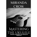 Mastering The Ukulele: Ukulele Techniques and Theory For Beginners - Paperback