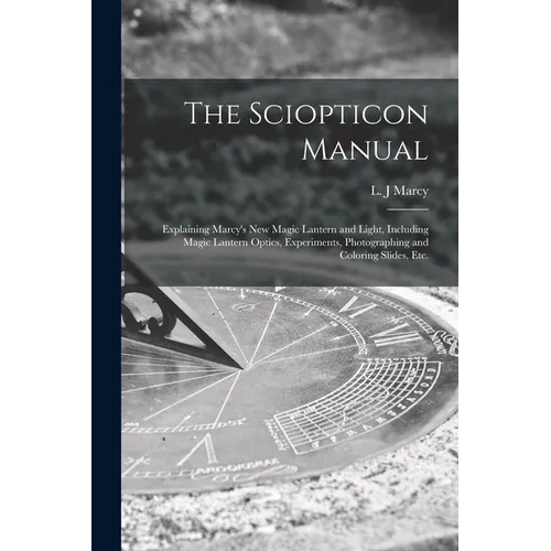 The Sciopticon Manual: Explaining Marcy's New Magic Lantern and Light, Including Magic Lantern Optics, Experiments, Photographing and Coloring Slides, - Paperback