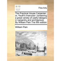 The Practical House Carpenter: Or, Youth's Instructor: Containing a Great Variety of Useful Designs in Carpentry and Architecture. by William Pain th - Paperback