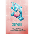 3D Profit: Ways 3D Printing Can Benefit Your Business: How To Make Money With 3D Printing - Paperback