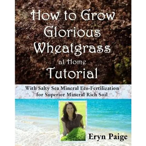 How to Grow Glorious Wheatgrass at Home Tutorial: With Salty Sea Mineral Eco-Fertilization for Superior Mineral Rich Soil - Paperback