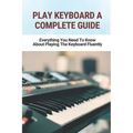 Play Keyboard A Complete Guide: Everything You Need To Know About Playing The Keyboard Fluently - Paperback