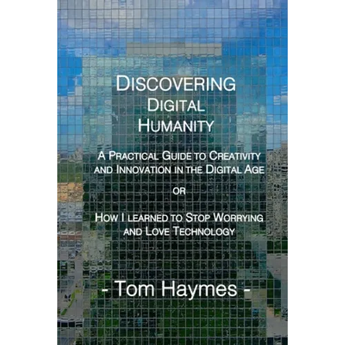 Discovering Digital Humanity: A Practical Guide to Creativity and Innovation in the Digital Age or How I Learned to Stop Worrying and Love Technology - Paperback