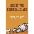 Understand Colloidal Silver: Colloidal Silver Benefits And Ways To Make: Colloidal Silver Generator - Paperback
