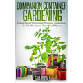 Companion Container Gardening: Using Easy Companion Planting Techniques to Get More from Your Small Space - Paperback
