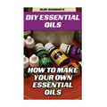 DIY Essential Oils: How To Make Your Own Essential Oils - Paperback