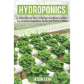 Hydroponics: A Simple Guide How to Design and Build a Garden for Growing Vegetables, Herbs and Plants in Water - Paperback