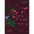 Broccoli and Other Love Stories: Notes and Recipes from an Always Curious, Often Hungry Kitchen Gardener - Hardcover