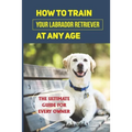 How To Train Your Labrador Retriever At Any Age: The Ultimate Guide For Every Owner: Clicker Training Lab Retriever Guide - Paperback