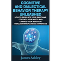 Cognitive And Dialectical Behavior Therapy Unleashed: How To Regulate Your Emotions, Control Your Mood And Change Your Behavior Through Mindfulness Aw - Paperback