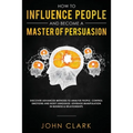 How to Influence People and Become A Master of Persuasion: Discover Advanced Methods to Analyze People, Control Emotions and Body Language. Leverage M - Paperback