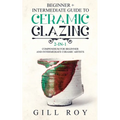 Ceramic Glazing: Beginner + Intermediate Guide to Ceramic Glazing: 2-in-1 Compendium for Beginner and Intermediate Ceramic Artists - Paperback