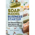 Soap Making Business Startup: The Ultimate Guide to Make Natural and Organic Soap at Home - Paperback
