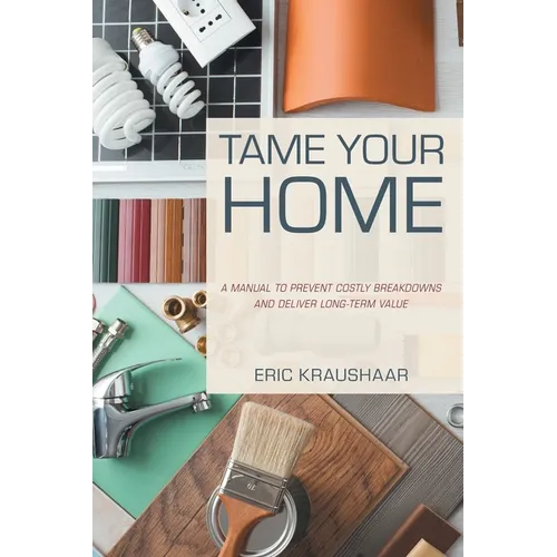 Tame Your Home: A Manual to Prevent Costly Breakdowns and Deliver Long-Term Value - Hardcover