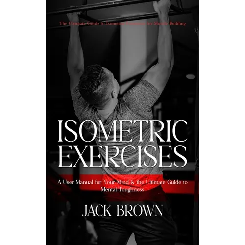 Isometric Exercises: The Ultimate Guide to Isometric Exercises for Muscle Building (A User Manual for Your Mind & the Ultimate Guide to Mental Toughne - Paperback