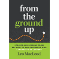 From the Ground Up: Stories and Lessons from Architects and Engineers Who Learned to Be Leaders - Hardcover