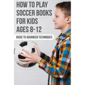 How To Play Soccer Books For Kids Ages 8-12 Basic To Advanced Techniques: Soccer Books - Paperback