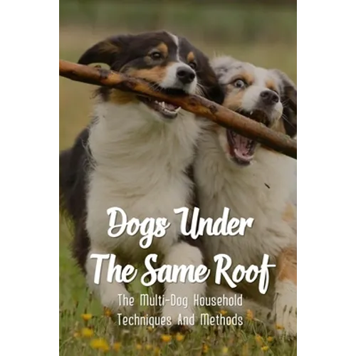 Dogs Under The Same Roof: The Multi-Dog Household Techniques And Methods: Ways To Keep Dogs In The Same House From Fighting - Paperback