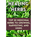 Healing Herbs: Top 20 Medicinal Herbs to Growing, Harvesting, and Using - Paperback
