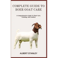 Complete Guide to Boer Goat Care: A Comprehensive Guide To Their Care, Training, And Conduct - Paperback