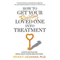 How to Get Your Resisting Loved One into Treatment: A Step-by-Step Plan for Mental Health and/or Addiction Crisis - Paperback