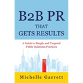 B2B PR That Gets Results: A Guide to Simple and Targeted Public Relations Practices. - Paperback
