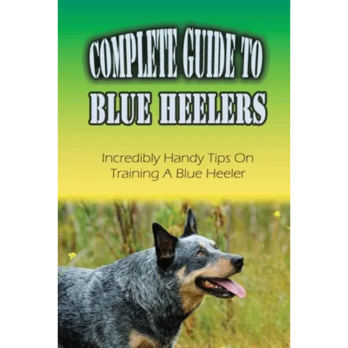 Complete Guide To Blue Heelers: Incredibly Handy Tips On Training A Blue Heeler: Blue Heeler Behavior Problems - Paperback