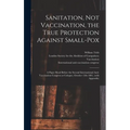 Sanitation, Not Vaccination, the True Protection Against Small-pox: a Paper Read Before the Second International Anti-Vaccination Congress at Cologne, - Hardcover