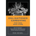Enlightened Caregiving for Men Who Care: How to Transform Recoveries Into Self-Discoveries Without Getting Overwhelmed - Paperback